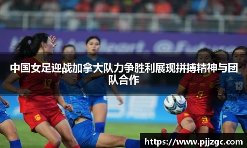 中国女足迎战加拿大队力争胜利展现拼搏精神与团队合作