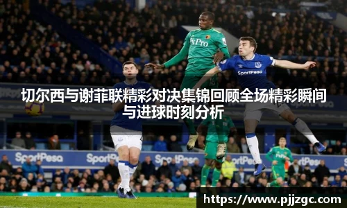 切尔西与谢菲联精彩对决集锦回顾全场精彩瞬间与进球时刻分析